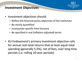 Investment Objectives
• Investment objectives should:
– Reflect the financial policy objectives of the institution
– Be clearly quantified
– Incorporate specific time horizons
– Be specified in real (inflation-adjusted) terms
• KU Endowment’s primary investment objective calls
for annual real total returns that at least equal total
spending (generally 5.5%), net of fees, over long time
periods (i.e. rolling 10-year periods)
6
 