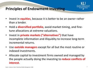 Principles of Endowment Investing
• Invest in equities, because it is better to be an owner rather
than a lender.
• Hold a diversified portfolio, avoid market timing, and fine-
tune allocations at extreme valuations.
• Invest in private markets (“alternatives”) that have
incomplete information and illiquidity to increase long-term
incremental returns.
• Use outside managers except for all but the most routine or
indexed investments.
• Allocate capital to investment firms owned and managed by
the people actually doing the investing to reduce conflicts of
interest.
Source: Swensen, David. Pioneering Portfolio Management, 2000. 7
 