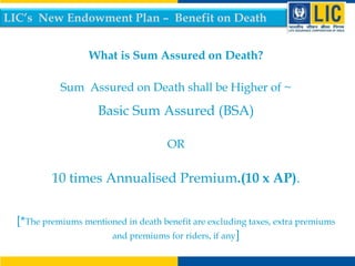 LIC’s New Endowment Plan – Benefit on Death
What is Sum Assured on Death?
Sum Assured on Death shall be Higher of ~

Basic Sum Assured (BSA)
OR

10 times Annualised Premium.(10 x AP).
[*The premiums mentioned in death benefit are excluding taxes, extra premiums
and premiums for riders, if any]

 