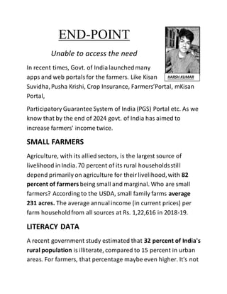 END-POINT
Unable to access the need
In recent times, Govt. of Indialaunchedmany
apps and web portalsfor the farmers. Like Kisan
Suvidha,Pusha Krishi, Crop Insurance, Farmers’Portal, mKisan
Portal,
Participatory Guarantee System of India (PGS) Portal etc. As we
know that by the end of 2024 govt. of India has aimed to
increase farmers' income twice.
SMALL FARMERS
Agriculture, with its alliedsectors, is the largest source of
livelihood inIndia.70 percent of its rural householdsstill
depend primarily on agriculture for theirlivelihood,with 82
percent of farmers being small and marginal. Who are small
farmers? According to the USDA, small family farms average
231 acres. The average annualincome (in current prices) per
farm householdfrom all sources at Rs. 1,22,616 in 2018-19.
LITERACY DATA
A recent government study estimated that 32 percent of India's
rural population is illiterate, compared to 15 percent in urban
areas. For farmers, that percentage maybe even higher. It's not
HARSH KUMAR
 
