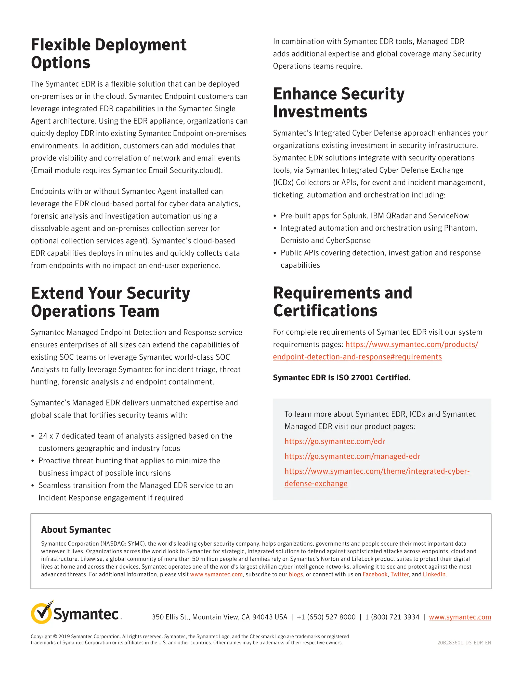 Flexible Deployment
Options
The Symantec EDR is a flexible solution that can be deployed
on-premises or in the cloud. Symantec Endpoint customers can
leverage integrated EDR capabilities in the Symantec Single
Agent architecture. Using the EDR appliance, organizations can
quickly deploy EDR into existing Symantec Endpoint on-premises
environments. In addition, customers can add modules that
provide visibility and correlation of network and email events
(Email module requires Symantec Email Security.cloud).
Endpoints with or without Symantec Agent installed can
leverage the EDR cloud-based portal for cyber data analytics,
forensic analysis and investigation automation using a
dissolvable agent and on-premises collection server (or
optional collection services agent). Symantec’s cloud-based
EDR capabilities deploys in minutes and quickly collects data
from endpoints with no impact on end-user experience.
Extend Your Security
Operations Team
Symantec Managed Endpoint Detection and Response service
ensures enterprises of all sizes can extend the capabilities of
existing SOC teams or leverage Symantec world-class SOC
Analysts to fully leverage Symantec for incident triage, threat
hunting, forensic analysis and endpoint containment.
Symantec’s Managed EDR delivers unmatched expertise and
global scale that fortifies security teams with:
• 
24 x 7 dedicated team of analysts assigned based on the
customers geographic and industry focus
• 
Proactive threat hunting that applies to minimize the
business impact of possible incursions
• 
Seamless transition from the Managed EDR service to an
Incident Response engagement if required
In combination with Symantec EDR tools, Managed EDR
adds additional expertise and global coverage many Security
Operations teams require.
Enhance Security
Investments
Symantec’s Integrated Cyber Defense approach enhances your
organizations existing investment in security infrastructure.
Symantec EDR solutions integrate with security operations
tools, via Symantec Integrated Cyber Defense Exchange
(ICDx) Collectors or APIs, for event and incident management,
ticketing, automation and orchestration including:
• 
Pre-built apps for Splunk, IBM QRadar and ServiceNow
• 
Integrated automation and orchestration using Phantom,
Demisto and CyberSponse
• 
Public APIs covering detection, investigation and response
capabilities
Requirements and
Certifications
For complete requirements of Symantec EDR visit our system
requirements pages: https://www.symantec.com/products/
endpoint-detection-and-response#requirements
Symantec EDR is ISO 27001 Certified.
Copyright © 2019 Symantec Corporation. All rights reserved. Symantec, the Symantec Logo, and the Checkmark Logo are trademarks or registered
trademarks of Symantec Corporation or its affiliates in the U.S. and other countries. Other names may be trademarks of their respective owners.
350 Ellis St., Mountain View, CA 94043 USA | +1 (650) 527 8000 | 1 (800) 721 3934 | www.symantec.com
20B283601_DS_EDR_EN
About Symantec
Symantec Corporation (NASDAQ: SYMC), the world’s leading cyber security company, helps organizations, governments and people secure their most important data
wherever it lives. Organizations across the world look to Symantec for strategic, integrated solutions to defend against sophisticated attacks across endpoints, cloud and
infrastructure. Likewise, a global community of more than 50 million people and families rely on Symantec’s Norton and LifeLock product suites to protect their digital
lives at home and across their devices. Symantec operates one of the world’s largest civilian cyber intelligence networks, allowing it to see and protect against the most
advanced threats. For additional information, please visit www.symantec.com, subscribe to our blogs, or connect with us on Facebook, Twitter, and LinkedIn.
To learn more about Symantec EDR, ICDx and Symantec
Managed EDR visit our product pages:
https://go.symantec.com/edr
https://go.symantec.com/managed-edr
https://www.symantec.com/theme/integrated-cyber-
defense-exchange
 