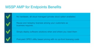 MSSP AMP for Endpoints Benefits
No hardware, all cloud managed (private cloud option available)
Reuse and redeploy licenses among your customers as
business requires.
Simply deploy software solutions when and where you need them
Post-paid OPEX utility based pricing with no up-front licensing costs
 