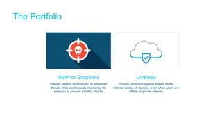 The Portfolio
Umbrella
Provide protection against threats on the
Internet across all devices, even when users are
off the corporate network
AMP for Endpoints
Prevent, detect, and respond to advanced
threats while continuously monitoring file
behavior to uncover stealthy attacks
 