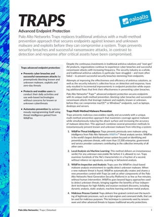 Palo Alto Networks | Traps | Datasheet 1
Despite the continuous investments in traditional antivirus solutions and “next-gen”
AV products, organizations continue to experience cyber breaches and successful
ransomware attacks with increasing frequency. The security industry as a whole,
and traditional antivirus solutions in particular, have struggled – and more often
failed – to prevent successful security breaches stemming from endpoints.
Attempts at improving the effectiveness and efficiency of antivirus solutions, as
well as the security industry’s collective focus on detection and response, have
only resulted in incremental improvements in endpoint protection while expos-
ing additional flaws that limit their effectiveness in preventing cyber breaches.
Palo Alto Networks®
Traps™ advanced endpoint protection secures endpoints
with its unique multi-method prevention, blocking cyber breaches and successful
ransomware attacks that leverage malware and exploits, known or unknown,
before they can compromise macOS™ or Windows®
endpoints, such as laptops,
desktops and servers.
Traps Multi-Method Malware Prevention
Traps prevents malicious executables rapidly and accurately with a unique,
multi-method prevention approach that maximizes coverage against malware
while simultaneously reducing the attack surface and increasing the accuracy
of malware detection. This approach combines several prevention methods to
­instantaneously prevent known and unknown malware from infecting a system:
1.	 WildFire Threat Intelligence: Traps prevents previously seen malware using
intelligence from Palo Alto Networks WildFire™ threat analysis service. ­WildFire
is the world’s largest distributed sensor system focused on identifying and
preventing unknown threats, with more than 15,500 enterprise, government
and service provider customers contributing to the collective immunity of all
other users.
2.	 Local Analysis via Machine Learning: This method delivers an instantaneous
verdict for any unknown executable file before it is allowed to run. Traps
examines hundreds of the file’s characteristics in a fraction of a second,
without reliance on signatures, scanning or behavioral analysis.
3.	 WildFire Inspection and Analysis: Traps uses the WildFire cloud-based
malware analysis environment to rapidly detect unknown malware. When
a new ­malware threat is found, WildFire automatically creates and shares a
new prevention control with Traps (as well as other components of the Palo
Alto Networks Next-Generation Security Platform) in as few as five minutes,
without human intervention. WildFire goes beyond legacy approaches used
to detect unknown threats, bringing together the benefits of four indepen-
dent techniques for high-fidelity and evasion-resistant discovery, including
dynamic analysis, static analysis, machine learning and bare-metal analysis.
4.	 Malicious Process Control: Traps delivers fine-grained control over the launch-
ing of legitimate processes, such as script engines and command shells, that can
be used for malicious purposes. This technique is commonly used by ransom-
ware and other advanced threats to bypass traditional security protections.
Advanced Endpoint Protection
Palo Alto Networks Traps replaces traditional antivirus with a multi-method
prevention approach that secures endpoints against known and unknown
malware and exploits before they can compromise a system. Traps prevents
security breaches and successful ransomware attacks, in contrast to
detection and response after critical assets have been compromised.
TRAPS
Traps advanced endpoint protection:
•	 Prevents cyber breaches and
successful ransomware attacks by
preemptively blocking known and
unknown malware, exploits and
zero-day threats
•	 Protects and enables users to
conduct their daily activities and
use web-based technologies
without concerns for known or
unknown cyberthreats
•	 Automates prevention by autono-
mously reprogramming itself using
threat intelligence gained from
WildFire
 