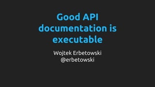Good API 
documentation is 
executable 
Wojtek Erbetowski 
@erbetowski 
 