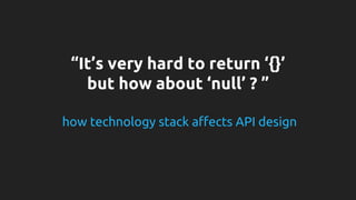 “It’s very hard to return ‘{}’ 
but how about ‘null’ ? ” 
how technology stack affects API design 
 