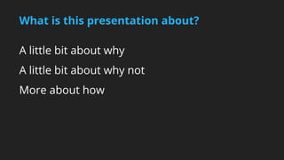 What is this presentation about? 
A little bit about why 
A little bit about why not 
More about how 
 