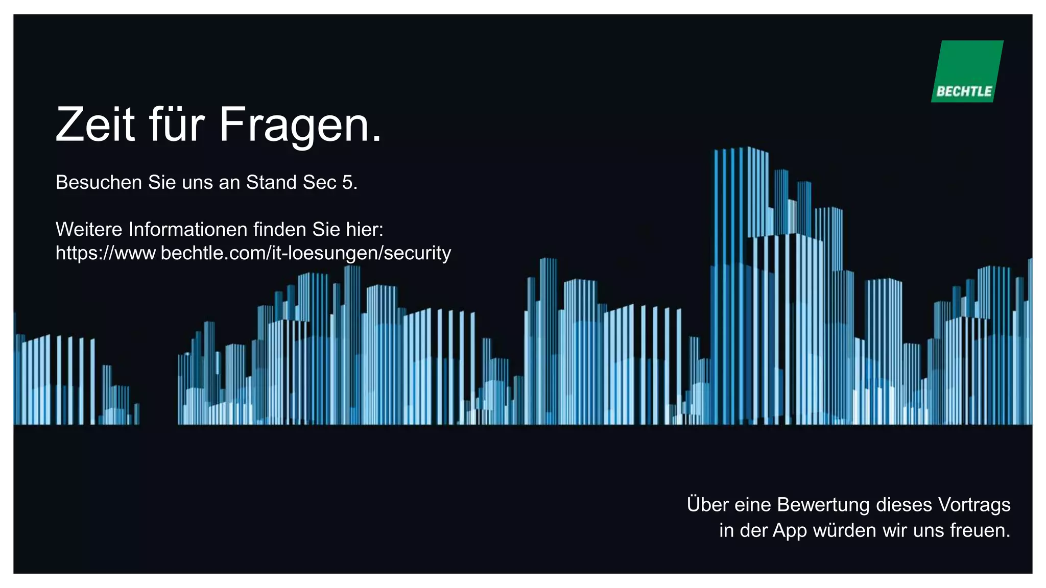 Zeit für Fragen.
Über eine Bewertung dieses Vortrags
in der App würden wir uns freuen.
Besuchen Sie uns an Stand Sec 5.
Weitere Informationen finden Sie hier:
https://www.bechtle.com/it-loesungen/security
 