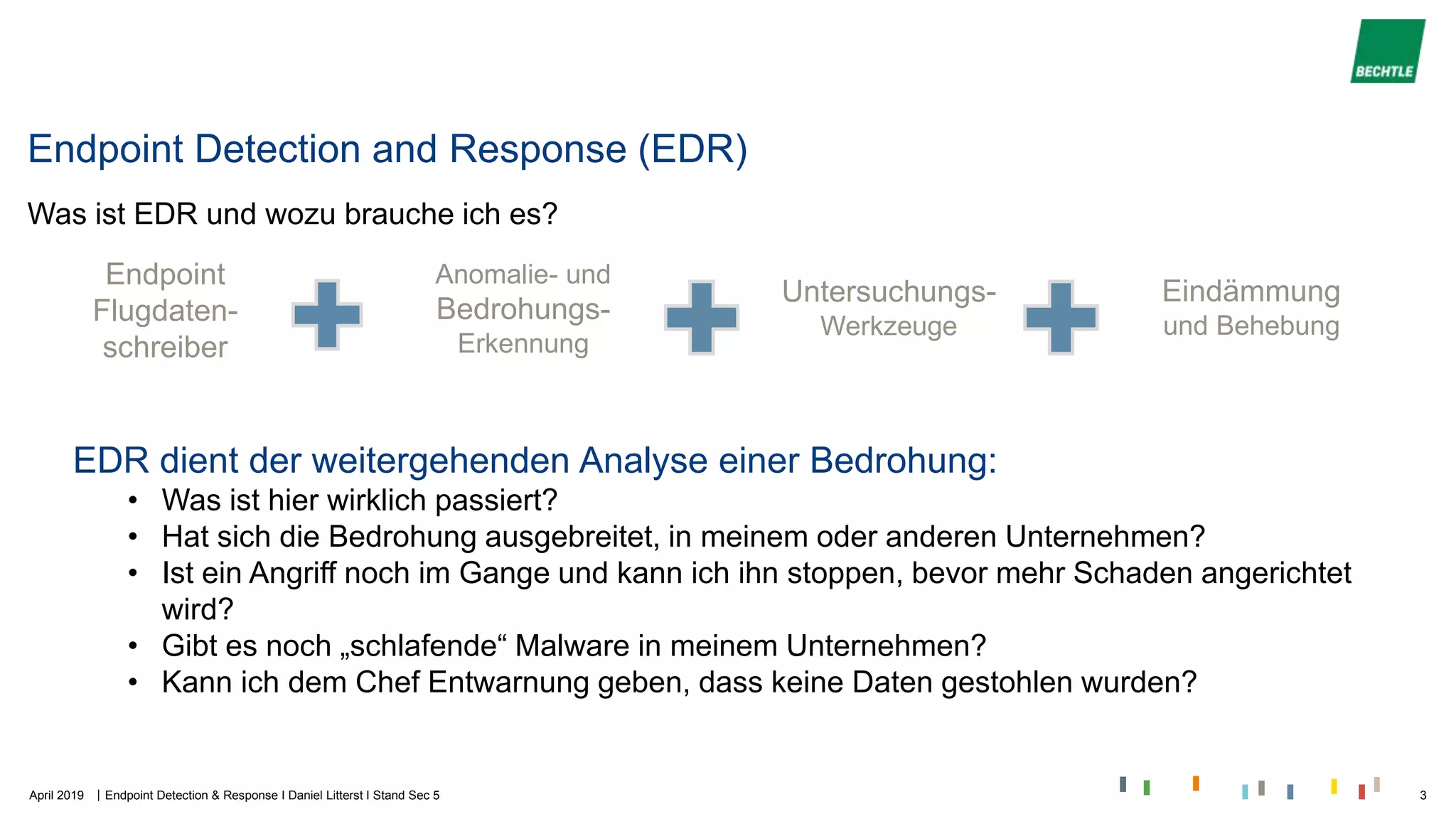 |
Endpoint Detection and Response (EDR)
Was ist EDR und wozu brauche ich es?
Endpoint
Flugdaten-
schreiber
Anomalie- und
Bedrohungs-
Erkennung
Untersuchungs-
Werkzeuge
Eindämmung
und Behebung
EDR dient der weitergehenden Analyse einer Bedrohung:
• Was ist hier wirklich passiert?
• Hat sich die Bedrohung ausgebreitet, in meinem oder anderen Unternehmen?
• Ist ein Angriff noch im Gange und kann ich ihn stoppen, bevor mehr Schaden angerichtet
wird?
• Gibt es noch „schlafende“ Malware in meinem Unternehmen?
• Kann ich dem Chef Entwarnung geben, dass keine Daten gestohlen wurden?
April 2019 Endpoint Detection & Response I Daniel Litterst I Stand Sec 5 3
 