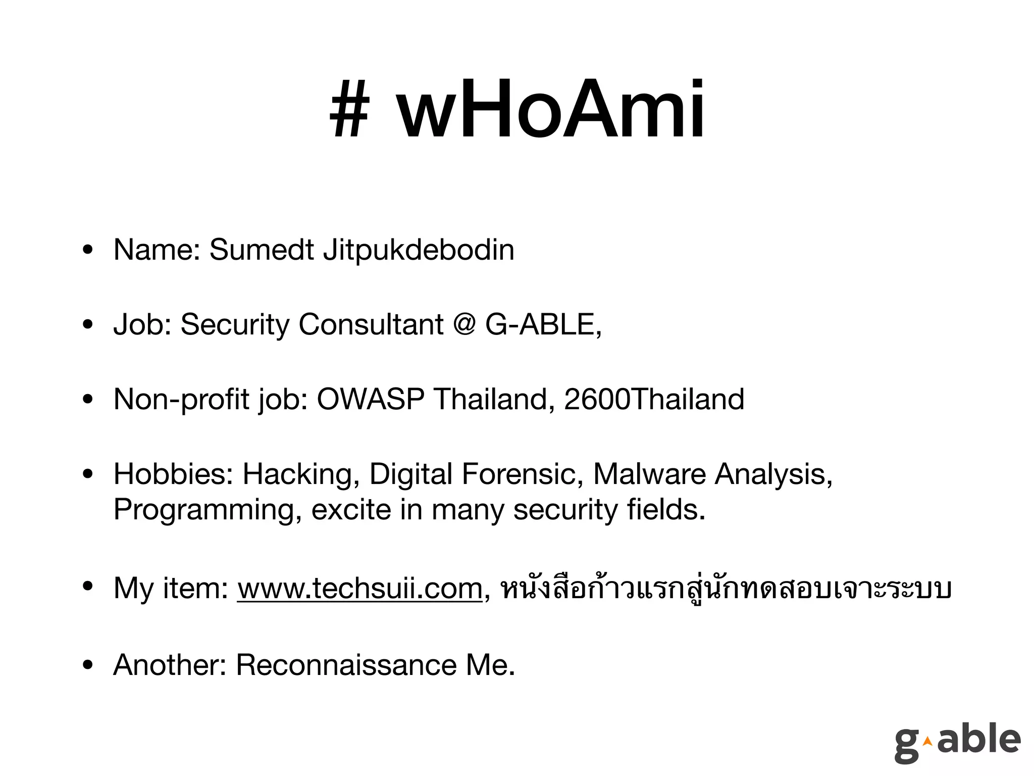 # wHoAmi
• Name: Sumedt Jitpukdebodin

• Job: Security Consultant @ G-ABLE, 

• Non-proﬁt job: OWASP Thailand, 2600Thailand

• Hobbies: Hacking, Digital Forensic, Malware Analysis,
Programming, excite in many security ﬁelds.

• My item: www.techsuii.com, หนังสือก้าวแรกสู่นักทดสอบเจาะระบบ

• Another: Reconnaissance Me.
 