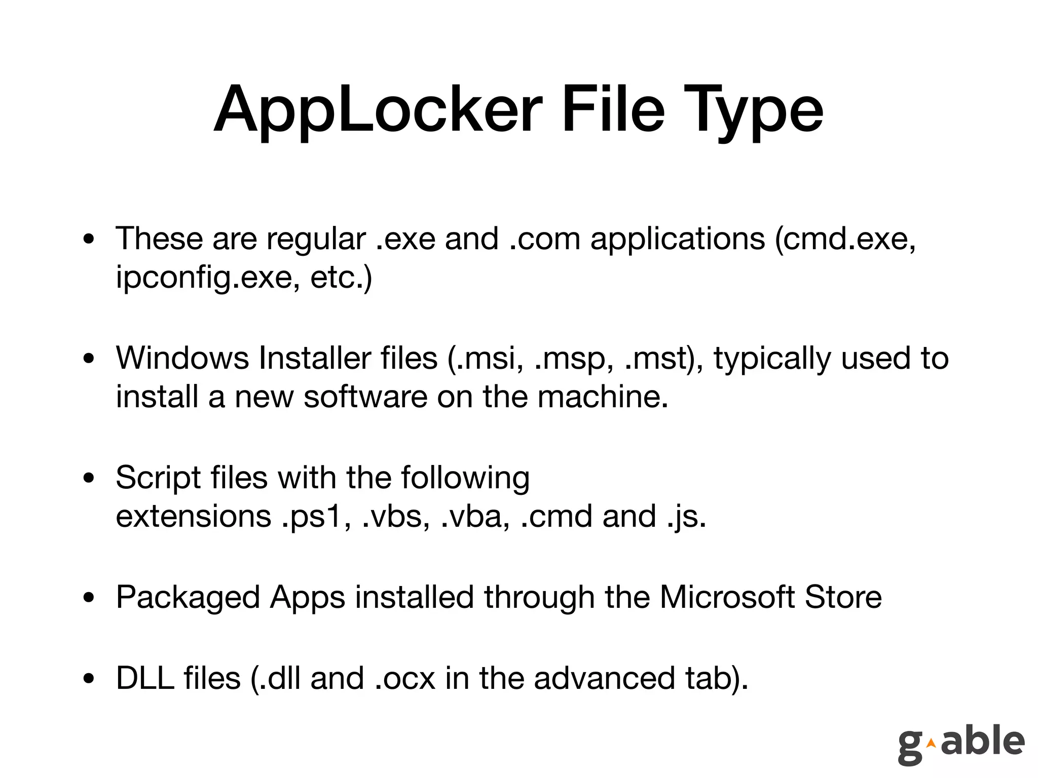 AppLocker File Type
• These are regular .exe and .com applications (cmd.exe,
ipconﬁg.exe, etc.)

• Windows Installer ﬁles (.msi, .msp, .mst), typically used to
install a new software on the machine.

• Script ﬁles with the following
extensions .ps1, .vbs, .vba, .cmd and .js.

• Packaged Apps installed through the Microsoft Store

• DLL ﬁles (.dll and .ocx in the advanced tab).
 