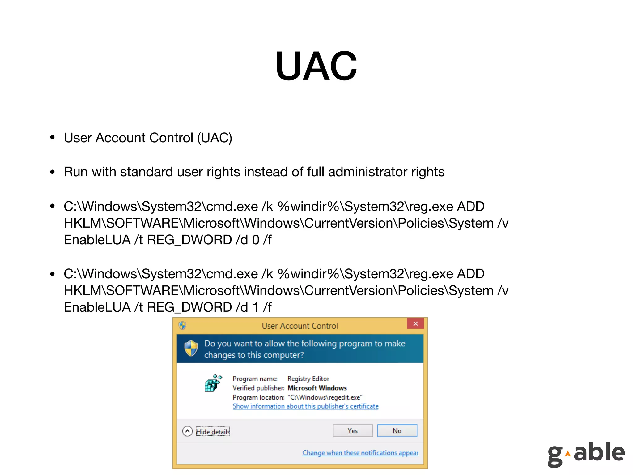UAC
• User Account Control (UAC)

• Run with standard user rights instead of full administrator rights

• C:WindowsSystem32cmd.exe /k %windir%System32reg.exe ADD
HKLMSOFTWAREMicrosoftWindowsCurrentVersionPoliciesSystem /v
EnableLUA /t REG_DWORD /d 0 /f

• C:WindowsSystem32cmd.exe /k %windir%System32reg.exe ADD
HKLMSOFTWAREMicrosoftWindowsCurrentVersionPoliciesSystem /v
EnableLUA /t REG_DWORD /d 1 /f
 