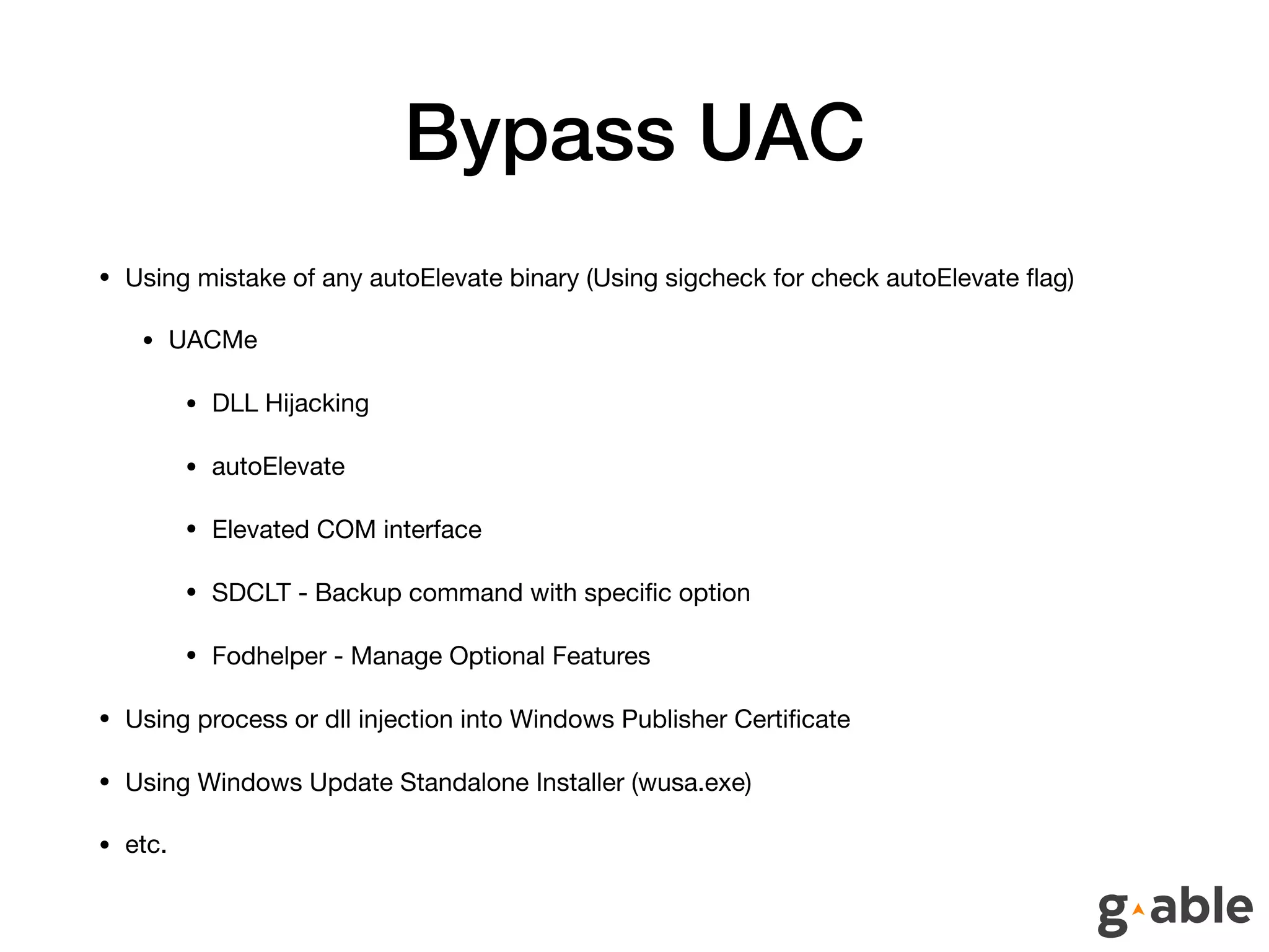 Bypass UAC
• Using mistake of any autoElevate binary (Using sigcheck for check autoElevate ﬂag)

• UACMe

• DLL Hijacking

• autoElevate

• Elevated COM interface

• SDCLT - Backup command with speciﬁc option

• Fodhelper - Manage Optional Features

• Using process or dll injection into Windows Publisher Certiﬁcate

• Using Windows Update Standalone Installer (wusa.exe)

• etc.
 