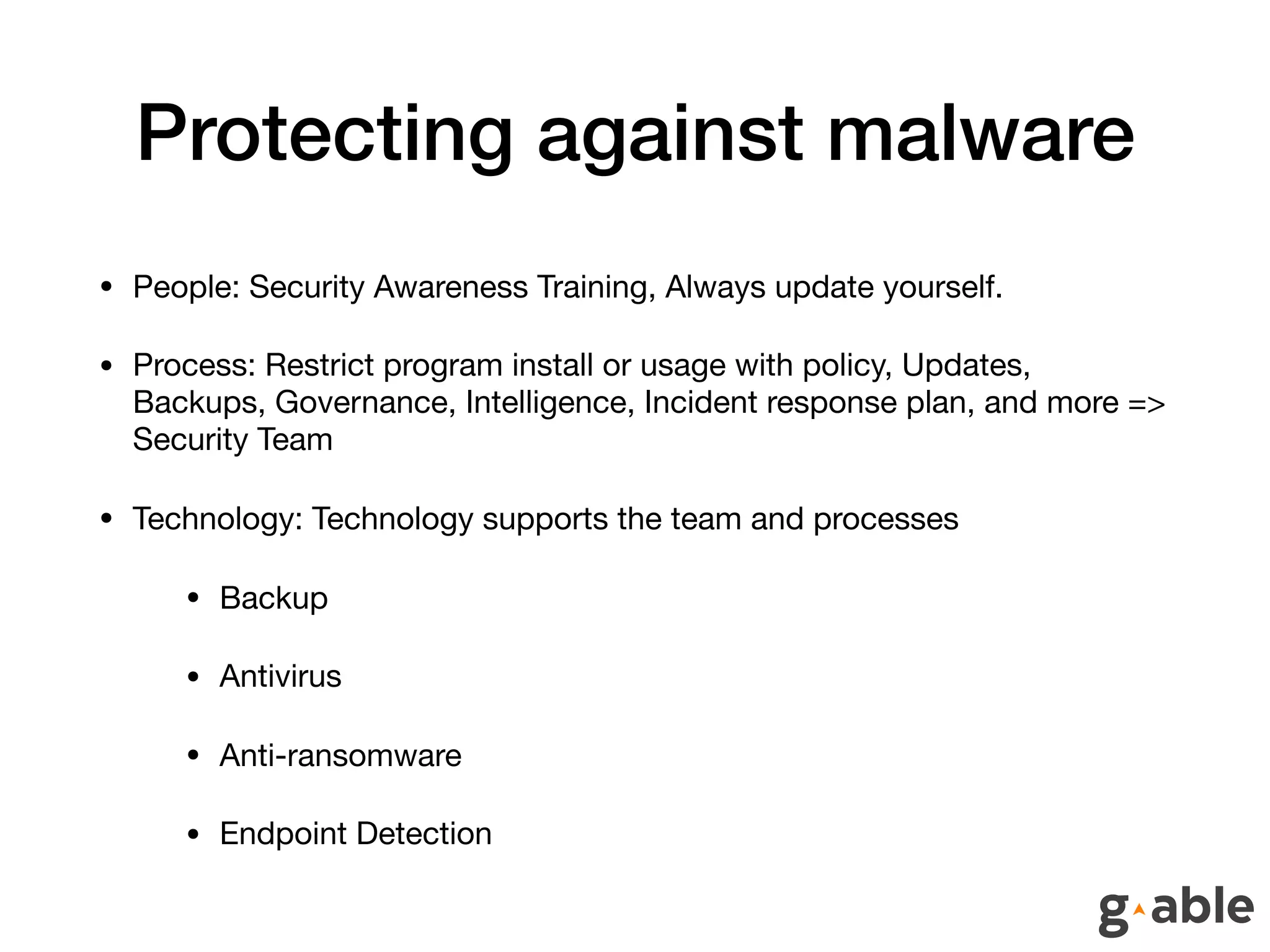 Protecting against malware
• People: Security Awareness Training, Always update yourself.

• Process: Restrict program install or usage with policy, Updates,
Backups, Governance, Intelligence, Incident response plan, and more =>
Security Team

• Technology: Technology supports the team and processes

• Backup 

• Antivirus

• Anti-ransomware

• Endpoint Detection
 