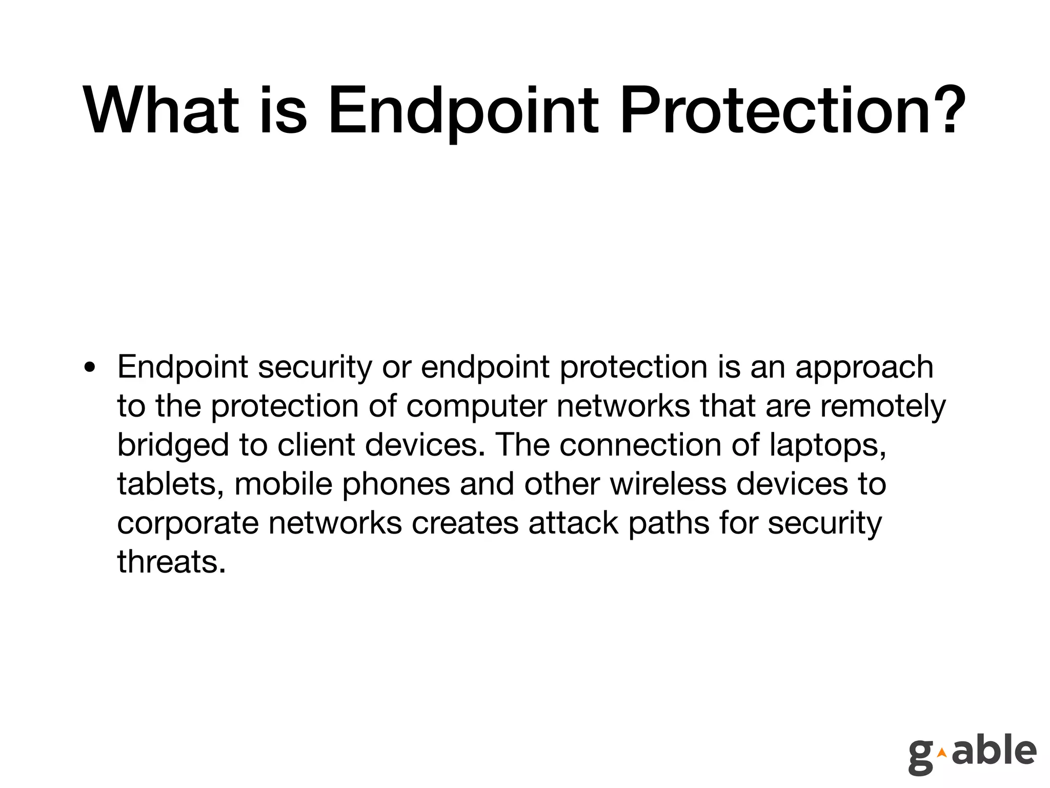 What is Endpoint Protection?
• Endpoint security or endpoint protection is an approach
to the protection of computer networks that are remotely
bridged to client devices. The connection of laptops,
tablets, mobile phones and other wireless devices to
corporate networks creates attack paths for security
threats.
 