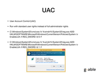 UAC
• User Account Control (UAC)

• Run with standard user rights instead of full administrator rights

• C:WindowsSystem32cmd.exe /k %windir%System32reg.exe ADD
HKLMSOFTWAREMicrosoftWindowsCurrentVersionPoliciesSystem /v
EnableLUA /t REG_DWORD /d 0 /f

• C:WindowsSystem32cmd.exe /k %windir%System32reg.exe ADD
HKLMSOFTWAREMicrosoftWindowsCurrentVersionPoliciesSystem /v
EnableLUA /t REG_DWORD /d 1 /f
 