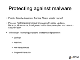 Protecting against malware
• People: Security Awareness Training, Always update yourself.

• Process: Restrict program install or usage with policy, Updates,
Backups, Governance, Intelligence, Incident response plan, and more =>
Security Team

• Technology: Technology supports the team and processes

• Backup 

• Antivirus

• Anti-ransomware

• Endpoint Detection
 