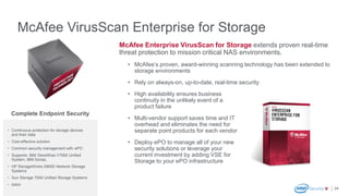 McAfee VirusScan Enterprise for Storage
24
McAfee Enterprise VirusScan for Storage extends proven real-time
threat protection to mission critical NAS environments.
• McAfee’s proven, award-winning scanning technology has been extended to
storage environments
• Rely on always-on, up-to-date, real-time security
• High availability ensures business
continuity in the unlikely event of a
product failure
• Multi-vendor support saves time and IT
overhead and eliminates the need for
separate point products for each vendor
• Deploy ePO to manage all of your new
security solutions or leverage your
current investment by adding VSE for
Storage to your ePO infrastructure
• Continuous protection for storage devices
and their data
• Cost-effective solution
• Common security management with ePO
• Supports: IBM StoreWize V7000 Unified
System, IBM Sonas,
• HP StorageWorks X9000 Network Storage
Systems
• Sun Storage 7000 Unified Storage Systems
• Isilon
Complete Endpoint Security
 