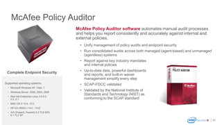 McAfee Policy Auditor
31
McAfee Policy Auditor software automates manual audit processes
and helps you report consistently and accurately against internal and
external policies.
• Unify management of policy audits and endpoint security
• Run consolidated audits across both managed (agent-based) and unmanaged
(agentless) systems
• Report against key industry mandates
and internal policies
• Up-to-date data, powerful dashboards
and reports, and built-in waiver
management simplify every step
• SCAP-FDCC validated
• Validated by the National Institute of
Standards and Technology (NIST) as
conforming to the SCAP standard
Supported operating systems.
• Microsoft Windows XP, Vista, 7
• Windows Server 2000, 2003, 2008
• Red Hat Enterprise Linux 3.0,4.0,
5.0, 5.1
• MAC OS X 10.4, 10.5
• HP-UX (RISC) 11iv1, 11iv2
• AIX (Power5, Power6) 5.3 TL8 SP5,
6.1 TL2 SP
Complete Endpoint Security
 