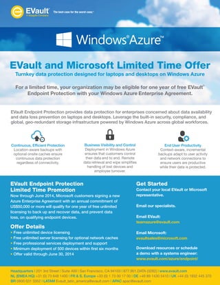 For a limited time, your organization may be eligible for one year of free EVault
®
Endpoint Protection with your Windows Azure Enterprise Agreement.
EVault and Microsoft Limited Time Offer
Turnkey data protection designed for laptops and desktops on Windows Azure
EVault Endpoint Protection provides data protection for enterprises concerned about data availability
and data loss prevention on laptops and desktops. Leverage the built-in security, compliance, and
global, geo-redundant storage infrastructure powered by Windows Azure across global workforces.
EVault Endpoint Protection
Limited Time Promotion
Now through June 2014, Microsoft customers signing a new
Azure Enterprise Agreement with an annual commitment of
US$50,000 or more will qualify for one year of free unlimited
licensing to back up and recover data, and prevent data
loss, on qualifying endpoint devices.
Offer Details
• Free unlimited device licensing
• Free unlimited server licensing for optional network caches
• Free professional services deployment and support
• Minimum deployment of 500 devices within first six months
• Offer valid through June 30, 2014
Get Started
Contact your local EVault or Microsoft
representative.
Email our specialists.
Email EVault:
teamazure@evault.com
Email Microsoft:
evaultsales@microsoft.com
Download resources or schedule
a demo with a systems engineer:
www.evault.com/azure/endpoint/
Headquarters | 201 3rd Street | Suite 400 | San Francisco, CA 94103 | 877.901.DATA (3282) | www.evault.com
NL (EMEA HQ) +31 (0) 73 648 1400 | FR & S. Europe +33 (0) 1 73 00 17 00 | DE +49 89 1430 5410 | UK +44 (0) 1932 445 370
BR 0800 031 3352 | LATAM Evault_latin_america@evault.com | APAC apac@evault.com
Continuous, Efficient Protection
Location-aware backups with
optional onsite caches ensure
continuous data protection
regardless of connectivity.
Business Visibility and Control
Deployment in Windows Azure
ensures that customers control
their data end to end. Remote
data retrieval and wipe simplifies
handling of lost devices and
employee turnover.
End User Productivity
Context-aware, incremental
backups adapt to user activity
and network connections to
ensure users are productive
while their data is protected.
 