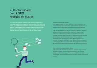11 // 12
4. Conformidade
com LGPD
redução de custos
A Lei Geral de Proteção de Dados pode causar graves dores de
cabeça até que a conformidade total seja alcançada, mas após esse
marco, as organizações poderão ver como os benefícios superam os
esforços. A entrada em novos mercados internacionais será mais
fácil para as empresas Brasileiras, porque o regulamento de
proteção de dados será o mesmo que em seu país de origem..
Exemplo: redução de custos
Uma cadeia de lojas tem sede no Brasil e lojas franqueadas em
outros 14 países. Cada loja coleta dados relativos aos clientes e os
transfere para a matriz no Brasil para processamento adicional..
Com as regras atuais: As leis de proteção de dados do Brasil se
aplicariam ao processamento feito pela matriz, mas as lojas
individuais ainda teriam que relatar à autoridade nacional de
proteção de dados para confirmar que estavam processando dados
de acordo com as leis nacionais do país em que estavam
localizadas. Isso significa que a matriz da empresa teria que
consultar advogados locais para todas as suas filiais para garantir
o cumprimento da lei. Os custos totais decorrentes das exigências
de relatórios em todos os países podem ser superiores a R$60.000
.
Com a reforma da proteção de dados:
A lei de proteção de dados em todos os 14 países será a mesma
aplicada no Brasil. Isso eliminará a necessidade de consultar
advogados locais para garantir a conformidade local das lojas
franqueadas. O resultado é economia de custos diretos e segurança
jurídica.
 