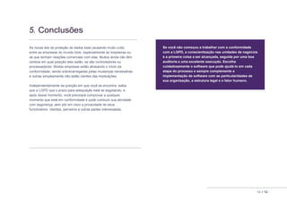 12 // 12
5. Conclusões
As novas leis de proteção de dados está causando muito ruído
entre as empresas do mundo todo, especialmente as brasileiras ou
as que tenham relações comerciais com elas. Muitos ainda não têm
certeza em qual posição eles estão, se são controladores ou
processadores. Muitas empresas estão atrasando o início da
conformidade, sendo sobrecarregadas pelas mudanças necessárias
e outras simplesmente não estão cientes das implicações.
Independentemente da posição em que você se encontra, saiba
que a LGPD que o prazo para adequação está se esgotando, e
após desse momento, você precisará comprovar a qualquer
momento que está em conformidade e pode conduzir sua atividade
com segurança, sem pôr em risco a privacidade de seus
funcionários. clientes, parceiros e outras partes interessadas.
Se você não começou a trabalhar com a conformidade
com a LGPD, a conscientização nas unidades de negócios
é a primeira coisa a ser alcançada, seguida por uma boa
auditoria e uma excelente execução. Escolha
cuidadosamente o software que pode ajudá-lo em cada
etapa do processo e sempre complemente a
implementação de software com as particularidades de
sua organização, a estrutura legal e o fator humano.
 