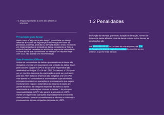 The road to GDPR compliance 5 // 12
1.2 Artigos importantes e como eles afetam as
empresas 1.3 Penalidades
Privacidade pelo design
Assim como a "segurança pelo design", privacidade por design
refere-se à inclusão da segurança da informação em todos os
processos, sistemas, produtos ou serviços desde o início, resultando
em implementações de proteção de dados consistentes e fortes e
evitando brechas causadas por adições de segurança mais adiante.
A chave aqui é que a privacidade por design é um requisito legal
com a LG, não apenas uma recomendação.
Data Protection Officers
Ambos os controladores de dados e processadores de dados são
obrigados a nomear um responsável pela proteção de dados. Quem
pode assumir o papel do DPO e do que ele é responsável são
detalhados nos Artigos 37 a 39 da LGPD. Em resumo, o DPO pode
ser um membro da equipe da organização ou pode ser contratado
para isso. Nem todas as empresas são obrigadas a ter um DPO,
mas apenas os “controladores e processadores cujas atividades
principais consistem em operações de processamento que exigem
monitoramento regular e sistemático dos titulares de dados em
grande escala ou de categorias especiais de dados ou dados
relacionados a condenações criminais e ofensas ”. As principais
responsabilidades da DPO são garantir a aplicação do LGPD,
manter um registro das operações de processamento envolvendo
dados privados, fornecer aconselhamento e informar os coletores e
processadores de suas obrigações derivadas do LGPD.
Em função da natureza, gravidade, duração da infracção, número de
titulares de dados afetados, nível de danos e vários outros fatores, as
penalizações são:
Até R$50.000.000,00, ou, no caso de uma empresa, até 2 %
do faturamento total de negócios mundiais do exercício ao ano
anterior, o que for mais elevado
 