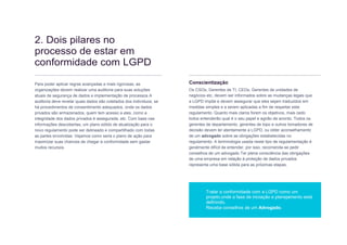The road to GDPR compliance 6 // 12
2. Dois pilares no
processo de estar em
conformidade com LGPD
Para poder aplicar regras avançadas e mais rigorosas, as
organizações devem realizar uma auditoria para suas soluções
atuais de segurança de dados e implementação de processos A
auditoria deve revelar quais dados são coletados dos indivíduos, se
há procedimentos de consentimento adequados, onde os dados
privados são armazenados, quem tem acesso a eles, como a
integridade dos dados privados é assegurada, etc. Com base nas
informações descobertas, um plano sólido de atualização para o
novo regulamento pode ser delineado e compartilhado com todas
as partes envolvidas. Vejamos como seria o plano de ação para
maximizar suas chances de chegar à conformidade sem gastar
muitos recursos.
Conscientização
Os CSOs, Gerentes de TI, CEOs, Gerentes de unidades de
negócios etc, devem ser informados sobre as mudanças legais que
a LGPD impõe e devem assegurar que eles sejam traduzidos em
medidas simples e a serem aplicadas a fim de respeitar este
regulamento. Quanto mais claros forem os objetivos, mais cedo
todos entenderão qual é o seu papel e agirão de acordo. Todos os
gerentes de departamento, gerentes de topo e outros tomadores de
decisão devem ler atentamente a LGPD, ou obter aconselhamento
de um advogado sobre as obrigações estabelecidas no
regulamento. A terminologia usada neste tipo de regulamentação é
geralmente difícil de entender, por isso, recomenda-se pedir
conselhos de um advogado Ter plena consciência das obrigações
de uma empresa em relação à proteção de dados privados
representa uma base sólida para as próximas etapas.
Tratar a conformidade com a LGPD como um
projeto,onde a fase de iniciação e planejamento está
definindo.
Receba conselhos de um Advogado.
 