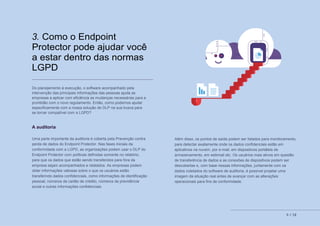 8 // 12
3. Como o Endpoint
Protector pode ajudar você
a estar dentro das normas
LGPD
Do planejamento à execução, o software acompanhado pela
intervenção das principais informações das pessoas ajuda as
empresas a aplicar com eficiência as mudanças necessárias para a
prontidão com o novo regulamento. Então, como podemos ajudar
especificamente com a nossa solução de DLP na sua busca para
se tornar compatível com a LGPD?
A auditoria
Uma parte importante da auditoria é coberta pela Prevenção contra
perda de dados do Endpoint Protector. Nas fases iniciais da
conformidade com a LGPD, as organizações podem usar o DLP do
Endpoint Protector com políticas definidas somente no relatório,
para que os dados que estão sendo transferidos para fora da
empresa sejam acompanhados e relatados. As empresas podem
obter informações valiosas sobre o que os usuários estão
transferindo dados confidenciais, como informações de identificação
pessoal, números de cartão de crédito, números de previdência
social e outras informações confidenciais.
Além disso, os pontos de saída podem ser listados para monitoramento,
para detectar exatamente onde os dados confidenciais estão em
aplicativos na nuvem, por e-mail, em dispositivos portáteis de
armazenamento, em webmail etc. Os usuários mais ativos em questão
de transferência de dados e as conexões de dispositivos podem ser
descobertas e, com base nessas informações, juntamente com os
dados coletados do software de auditoria, é possível projetar uma
imagem da situação real antes de avançar com as alterações
operacionais para fins de conformidade.
 