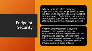 Endpoint
Security
Cyberattacks are often crimes of
opportunity and most organizations leave
the door wide open by not also protecting
their endpoints. Endpoint security refers
to protecting your business network when
accessed remotely by employee devices.
Whether you implement a layered
approach to endpoint security or
incorporate a fully managed solution, our
endpoint and security services team
delivers a managed, automated and fully
customized offering to protect and/or
prevent complex cyber-attacks.
 