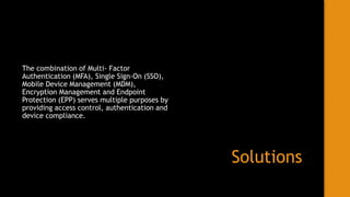 Solutions
The combination of Multi- Factor
Authentication (MFA), Single Sign-On (SSO),
Mobile Device Management (MDM),
Encryption Management and Endpoint
Protection (EPP) serves multiple purposes by
providing access control, authentication and
device compliance.
 