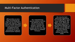 Multi-Factor Authentication
MFA provides an extra
layer of protection by
requiring two methods to
verify your identity. These
factors include something
that you know (username
and password) plus
something you have
(smartphone to approve
authentication requests).
Our comprehensive
security solution confirms
the identity of users
before accessing the
network, monitors the
health of devices, and
isolates devices with risky
applications or outdated
firmware.
Our security team
effectively implements
and manages MFA in many
areas including SSL VPN
logins, Citrix, Office 365,
Web-Based Applications,
and Windows desktops. In
addition, we manage and
develop granular policies
that are tailored
specifically to your
business and security
needs.
 
