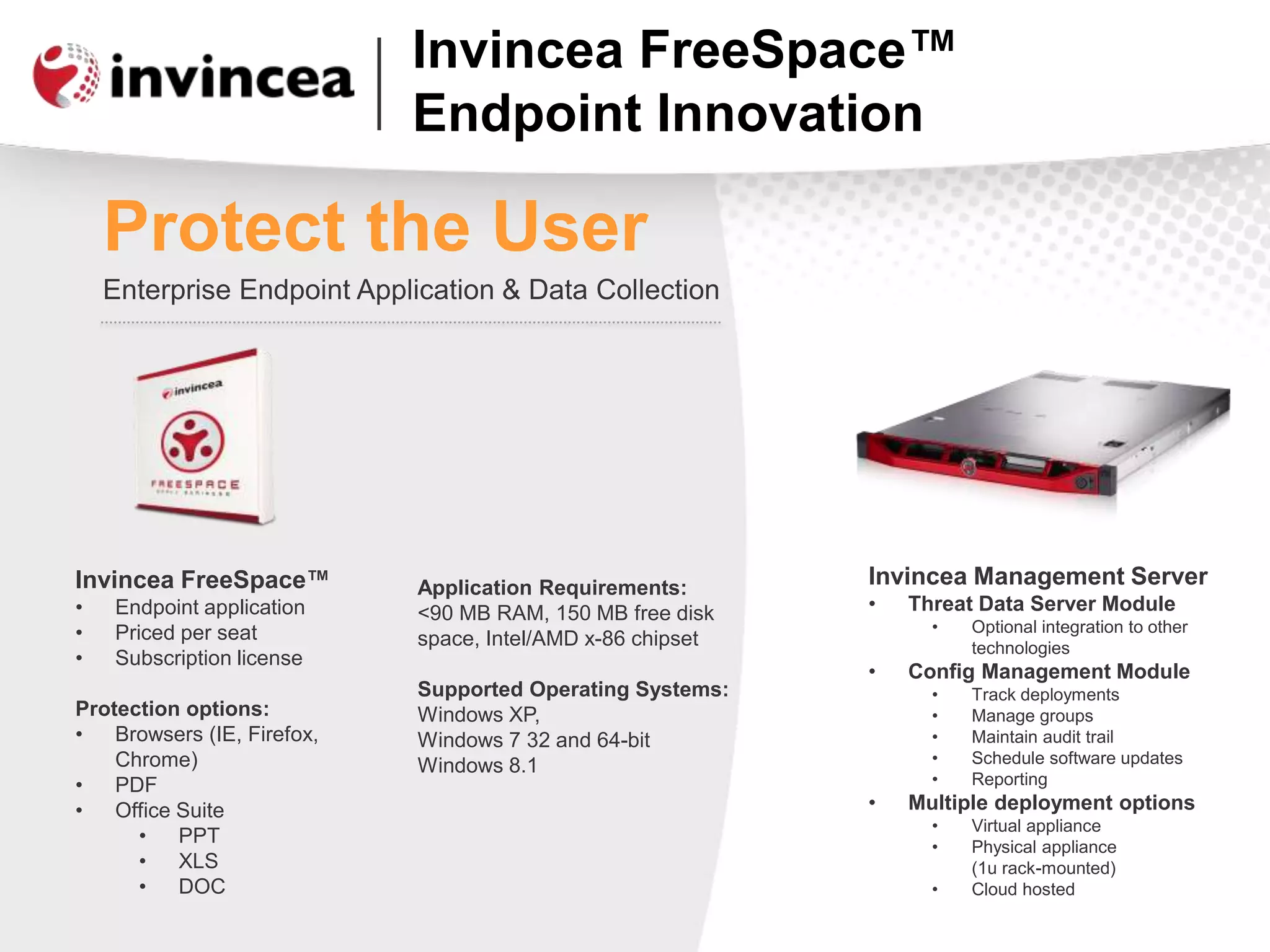Invincea FreeSpace™
Endpoint Innovation
Protect the User
Enterprise Endpoint Application & Data Collection
Application Requirements:
<90 MB RAM, 150 MB free disk
space, Intel/AMD x-86 chipset
Supported Operating Systems:
Windows XP,
Windows 7 32 and 64-bit
Windows 8.1
Invincea Management Server
• Threat Data Server Module
• Optional integration to other
technologies
• Config Management Module
• Track deployments
• Manage groups
• Maintain audit trail
• Schedule software updates
• Reporting
• Multiple deployment options
• Virtual appliance
• Physical appliance
(1u rack-mounted)
• Cloud hosted
Invincea FreeSpace™
• Endpoint application
• Priced per seat
• Subscription license
Protection options:
• Browsers (IE, Firefox,
Chrome)
• PDF
• Office Suite
• PPT
• XLS
• DOC
 
