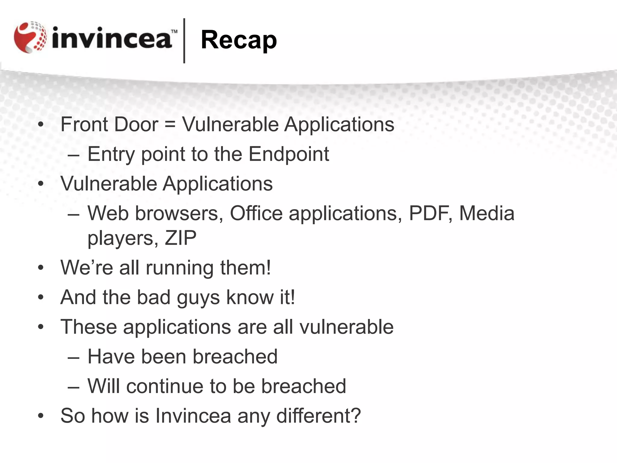 Recap
• Front Door = Vulnerable Applications
– Entry point to the Endpoint
• Vulnerable Applications
– Web browsers, Office applications, PDF, Media
players, ZIP
• We’re all running them!
• And the bad guys know it!
• These applications are all vulnerable
– Have been breached
– Will continue to be breached
• So how is Invincea any different?
 