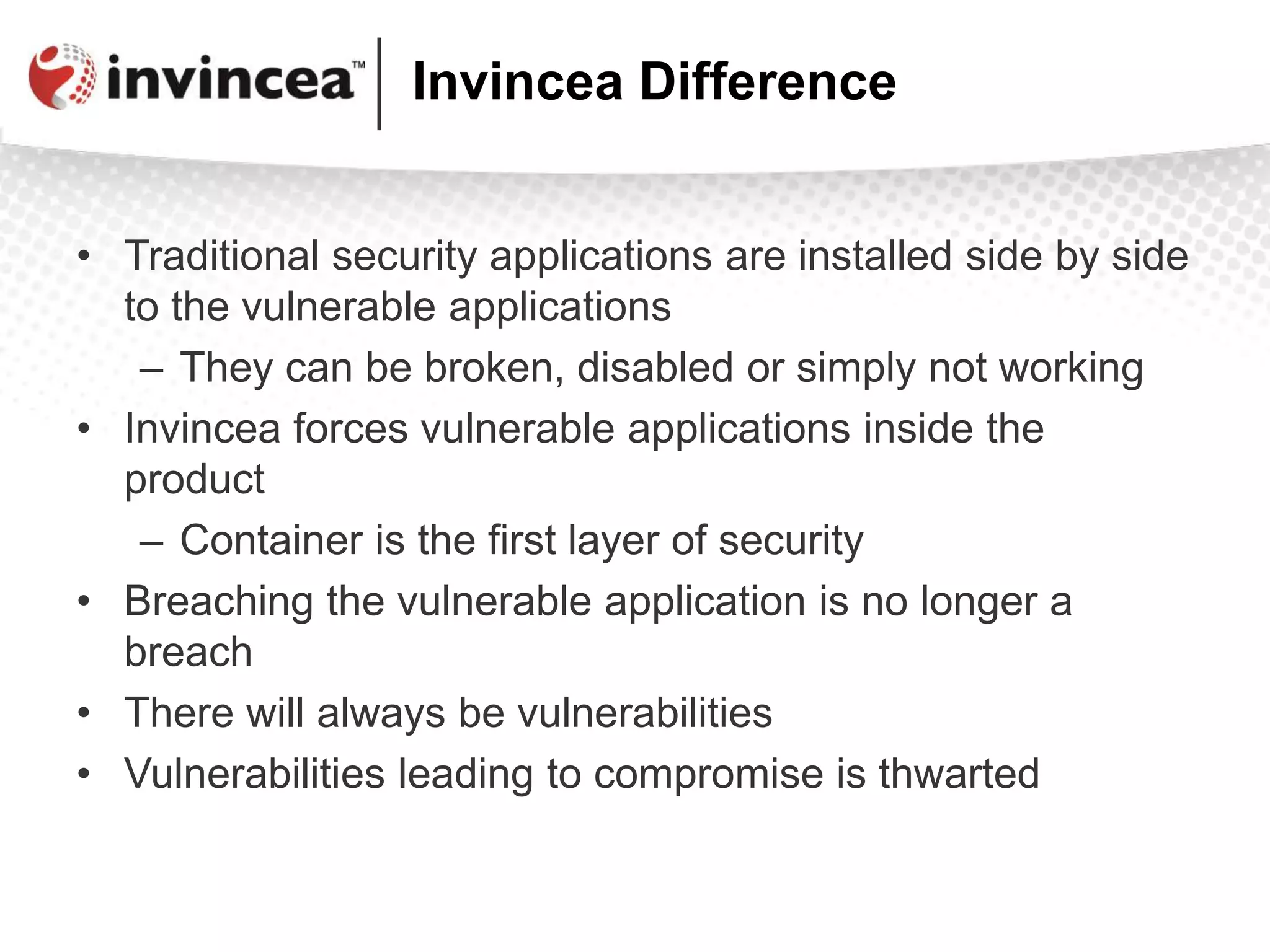 Invincea Difference
• Traditional security applications are installed side by side
to the vulnerable applications
– They can be broken, disabled or simply not working
• Invincea forces vulnerable applications inside the
product
– Container is the first layer of security
• Breaching the vulnerable application is no longer a
breach
• There will always be vulnerabilities
• Vulnerabilities leading to compromise is thwarted
 