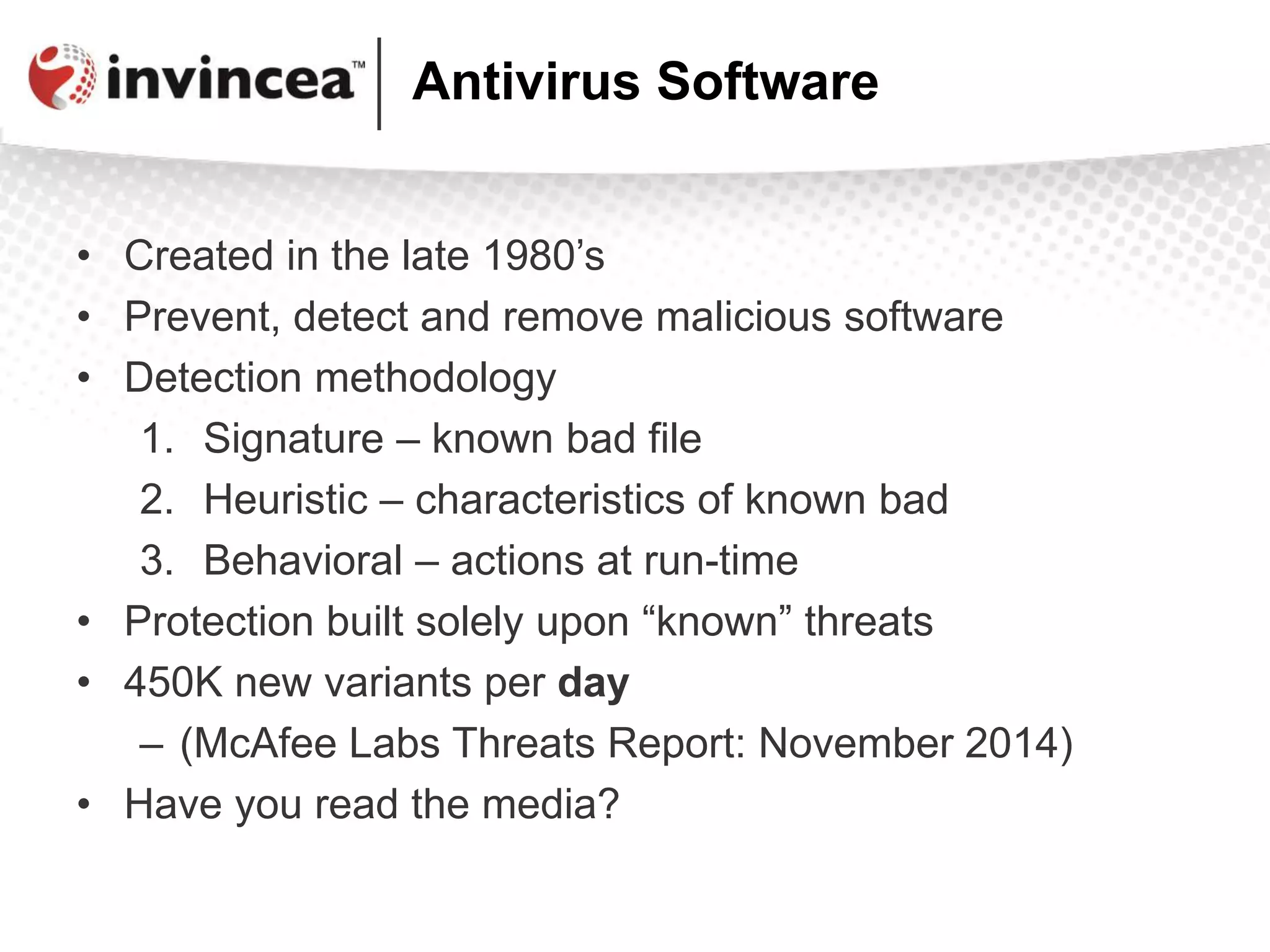 Antivirus Software
• Created in the late 1980’s
• Prevent, detect and remove malicious software
• Detection methodology
1. Signature – known bad file
2. Heuristic – characteristics of known bad
3. Behavioral – actions at run-time
• Protection built solely upon “known” threats
• 450K new variants per day
– (McAfee Labs Threats Report: November 2014)
• Have you read the media?
 