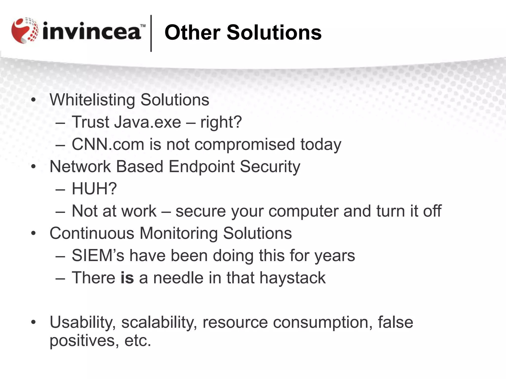 Other Solutions
• Whitelisting Solutions
– Trust Java.exe – right?
– CNN.com is not compromised today
• Network Based Endpoint Security
– HUH?
– Not at work – secure your computer and turn it off
• Continuous Monitoring Solutions
– SIEM’s have been doing this for years
– There is a needle in that haystack
• Usability, scalability, resource consumption, false
positives, etc.
 