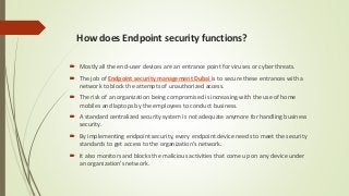 How does Endpoint security functions?
 Mostly all the end-user devices are an entrance point for viruses or cyber threats.
 The job of Endpoint security management Dubai is to secure these entrances with a
network to block the attempts of unauthorized access.
 The risk of an organization being compromised is increasing with the use of home
mobiles and laptops by the employees to conduct business.
 A standard centralized security system is not adequate anymore for handling business
security.
 By implementing endpoint security, every endpoint device needs to meet the security
standards to get access to the organization’s network.
 It also monitors and blocks the malicious activities that come up on any device under
an organization’s network.
 