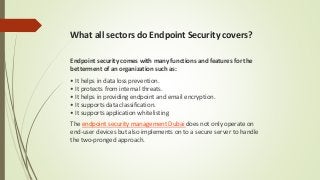 What all sectors do Endpoint Security covers?
Endpoint security comes with many functions and features for the
betterment of an organization such as:
• It helps in data loss prevention.
• It protects from internal threats.
• It helps in providing endpoint and email encryption.
• It supports data classification.
• It supports application whitelisting
The endpoint security management Dubai does not only operate on
end-user devices but also implements on to a secure server to handle
the two-pronged approach.
 