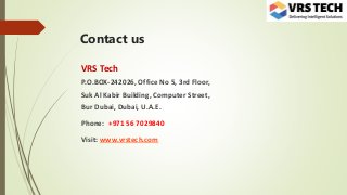 Contact us
VRS Tech
P.O.BOX-242026, Office No 5, 3rd Floor,
Suk Al Kabir Building, Computer Street,
Bur Dubai, Dubai, U.A.E.
Phone: +971 56 7029840
Visit: www.vrstech.com
 
