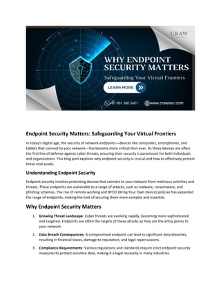 Endpoint Security Matters: Safeguarding Your Virtual Frontiers
In today's digital age, the security of network endpoints—devices like computers, smartphones, and
tablets that connect to your network—has become more critical than ever. As these devices are often
the first line of defense against cyber threats, ensuring their security is paramount for both individuals
and organizations. This blog post explores why endpoint security is crucial and how to effectively protect
these vital assets.
Understanding Endpoint Security
Endpoint security involves protecting devices that connect to your network from malicious activities and
threats. These endpoints are vulnerable to a range of attacks, such as malware, ransomware, and
phishing schemes. The rise of remote working and BYOD (Bring Your Own Device) policies has expanded
the range of endpoints, making the task of securing them more complex and essential.
Why Endpoint Security Matters
1. Growing Threat Landscape: Cyber threats are evolving rapidly, becoming more sophisticated
and targeted. Endpoints are often the targets of these attacks as they are the entry points to
your network.
2. Data Breach Consequences: A compromised endpoint can lead to significant data breaches,
resulting in financial losses, damage to reputation, and legal repercussions.
3. Compliance Requirements: Various regulations and standards require strict endpoint security
measures to protect sensitive data, making it a legal necessity in many industries.
 