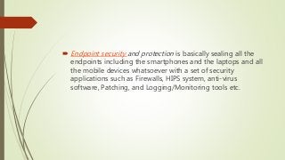  Endpoint security and protection is basically sealing all the
endpoints including the smartphones and the laptops and all
the mobile devices whatsoever with a set of security
applications such as Firewalls, HIPS system, anti-virus
software, Patching, and Logging/Monitoring tools etc.
 