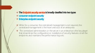  The Endpoint security service is broadly classified into two types
 consumer endpoint security
 Enterprise endpoint security
 While for a consumer, the centralized management is not required, the
centralized management is the heart and soul of an enterprise.
 The centralized administration or the server in an enterprise is the key player
that streamlines the configuration or installation of security features on all the
endpoints and maintains the performance logs etc.
 
