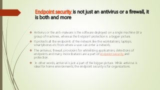 Endpoint security is not just an antivirus or a firewall, it
is both and more
 Antivirus or the anti-malware is the software deployed on a single machine or a
group of machines, whereas the Endpoint protection is a bigger picture.
 It protects all the endpoints of the network like the workstations, laptops,
smartphones etc from where a user can enter a network.
 The antivirus, firewall, provisions for whitelisting applications, detections of
endpoints and many more features are a part of endpoint security and
protection.
 In other words, antivirus is just a part of the bigger picture. While antivirus is
ideal for home environments, the endpoint security is for organizations.
 