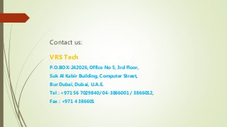 Contact us:
VRS Tech
P.O.BOX-242026, Office No 5, 3rd Floor,
Suk Al Kabir Building, Computer Street,
Bur Dubai, Dubai, U.A.E.
Tel : +971 56 7029840/ 04-3866001 / 3866012,
Fax : +971 4 386601
 