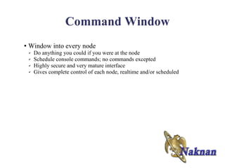 Command Window
●   Window into every node
    ✔   Do anything you could if you were at the node
    ✔   Schedule console commands; no commands excepted
    ✔   Highly secure and very mature interface
    ✔   Gives complete control of each node, realtime and/or scheduled
 